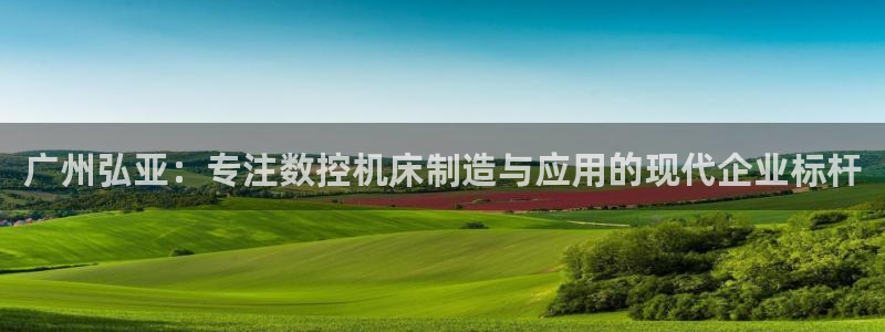 天辰娱乐1980:广州弘亚:专注数控机床制造与应用的现代企业标杆