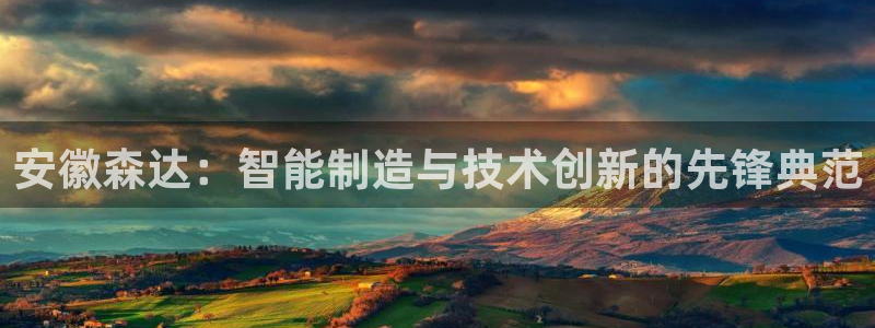 深圳天辰娱乐:安徽森达:智能制造与技术创新的先锋典范