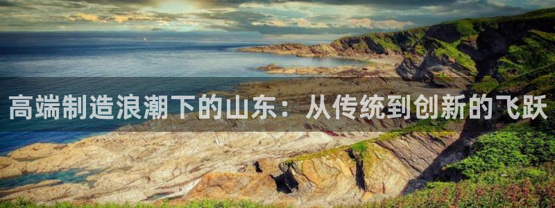 天辰娱乐链接:高端制造浪潮下的山东:从传统到创新的飞跃