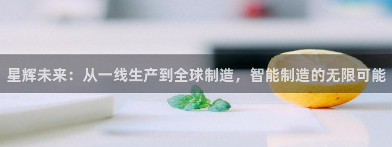 天辰说娱乐:星辉未来:从一线生产到全球制造,智能制造的无限可能