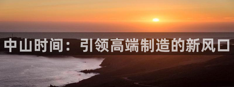 天辰娱乐平台娱乐注册:中山时间:引领高端制造的新风口